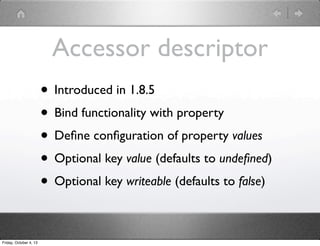 Accessor descriptor
• Introduced in 1.8.5
• Bind functionality with property
• Deﬁne conﬁguration of property values
• Optional key value (defaults to undeﬁned)
• Optional key writeable (defaults to false)
Friday, October 4, 13
 