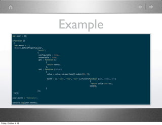 Example
var year = {};
(function ()
{
var month = "";
Object.defineProperty(year,
"month",
{
configurable : true,
enumerable : true,
get : function ()
{
return month;
},
set : function (value)
{
value = value.toLowerCase().substr(0, 3);
month = ([ "jan", "feb", "mar" ].filter(function (val, index, arr)
{
return value === val;
}))[0];
}
});
})();
year.month = "February";
console.log(year.month);
Friday, October 4, 13
 