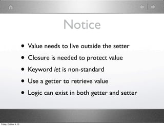 Notice
• Value needs to live outside the setter
• Closure is needed to protect value
• Keyword let is non-standard
• Use a getter to retrieve value
• Logic can exist in both getter and setter
Friday, October 4, 13
 