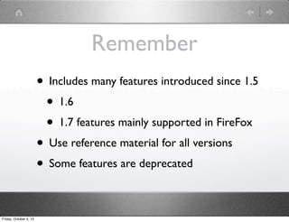 Remember
• Includes many features introduced since 1.5
• 1.6
• 1.7 features mainly supported in FireFox
• Use reference material for all versions
• Some features are deprecated
Friday, October 4, 13
 