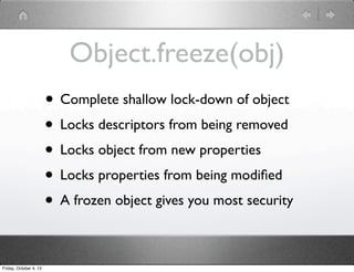 Object.freeze(obj)
• Complete shallow lock-down of object
• Locks descriptors from being removed
• Locks object from new properties
• Locks properties from being modiﬁed
• A frozen object gives you most security
Friday, October 4, 13
 