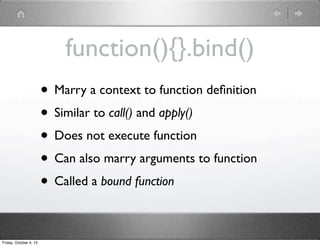 function(){}.bind()
• Marry a context to function deﬁnition
• Similar to call() and apply()
• Does not execute function
• Can also marry arguments to function
• Called a bound function
Friday, October 4, 13
 