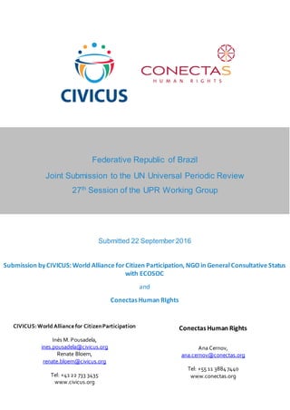 1
Submitted 22 September 2016
Submission byCIVICUS: World Alliance forCitizen Participation, NGO in GeneralConsultative Status
with ECOSOC
and
Conectas Human RIghts
CIVICUS:World Alliance for CitizenParticipation
Inés M. Pousadela,
ines.pousadela@civicus.org
Renate Bloem,
renate.bloem@civicus.org
Tel: +41 22 733 3435
www.civicus.org
Federative Republic of Brazil
Joint Submission to the UN Universal Periodic Review
27th
Session of the UPR Working Group
Conectas Human Rights
Ana Cernov,
ana.cernov@conectas.org
Tel: +55 11 38847440
www.conectas.org
 
