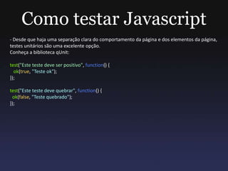 Como testar Javascript
- Desde que haja uma separação clara do comportamento da página e dos elementos da página,
testes unitários são uma excelente opção.
Conheça a biblioteca qUnit:
test("Este teste deve ser positivo", function() {
ok(true, "Teste ok");
});
test("Este teste deve quebrar", function() {
ok(false, "Teste quebrado");
});
 