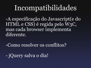 Incompatibilidades
-A especificação do Javascript(e do
HTML e CSS) é regida pelo W3C,
mas cada browser implementa
diferente.
-Como resolver os conflitos?
- jQuery salva o dia!
 