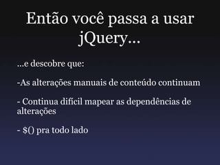 Então você passa a usar
jQuery...
...e descobre que:
-As alterações manuais de conteúdo continuam
- Continua difícil mapear as dependências de
alterações
- $() pra todo lado
 