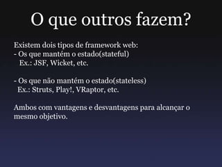 O que outros fazem?
Existem dois tipos de framework web:
- Os que mantém o estado(stateful)
Ex.: JSF, Wicket, etc.
- Os que não mantém o estado(stateless)
Ex.: Struts, Play!, VRaptor, etc.
Ambos com vantagens e desvantagens para alcançar o
mesmo objetivo.
 
