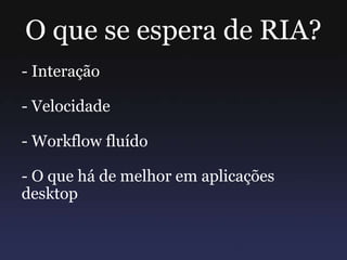O que se espera de RIA?
- Interação
- Velocidade
- Workflow fluído
- O que há de melhor em aplicações
desktop
 