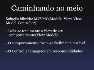 Caminhando no meio
Solução híbrida: MVVMC(Modelo-View-View
Model-Controller)
- Isola-se totalmente a View de seu
comportamento(View Model)
- O comportamento torna-se facilmente testável
- O Controller emagrece em responsabilidades
 