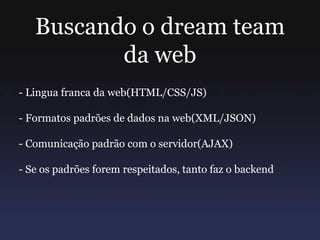 Buscando o dream team
da web
- Lingua franca da web(HTML/CSS/JS)
- Formatos padrões de dados na web(XML/JSON)
- Comunicação padrão com o servidor(AJAX)
- Se os padrões forem respeitados, tanto faz o backend
 