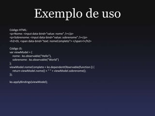 Exemplo de uso
Código HTML:
<p>Nome: <input data-bind="value: nome" /></p>
<p>Sobrenome: <input data-bind="value: sobrenome" /></p>
<h2>Oi, <span data-bind="text: nomeCompleto"> </span>!</h2>
Código JS:
var viewModel = {
nome : ko.observable(“Hello"),
sobrenome : ko.observable(“World")
};
viewModel.nomeCompleto = ko.dependentObservable(function () {
return viewModel.nome() + " " + viewModel.sobrenome();
});
ko.applyBindings(viewModel);
 