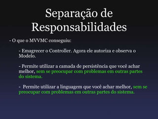 Separação de
Responsabilidades
- O que o MVVMC conseguiu:
- Emagrecer o Controller. Agora ele autoriza e observa o
Modelo.
- Permite utilizar a camada de persistência que você achar
melhor, sem se preocupar com problemas em outras partes
do sistema.
- Permite utilizar a linguagem que você achar melhor, sem se
preocupar com problemas em outras partes do sistema.
 