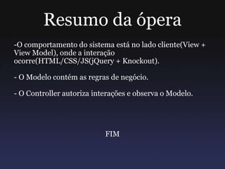 Resumo da ópera
-O comportamento do sistema está no lado cliente(View +
View Model), onde a interação
ocorre(HTML/CSS/JS(jQuery + Knockout).
- O Modelo contém as regras de negócio.
- O Controller autoriza interações e observa o Modelo.
FIM
 