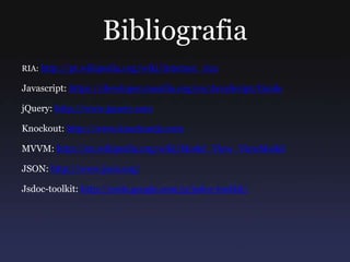 Bibliografia
RIA: http://pt.wikipedia.org/wiki/Internet_rica
Javascript: https://developer.mozilla.org/en/JavaScript/Guide
jQuery: http://www.jquery.com
Knockout: http://www.knockoutjs.com
MVVM: http://en.wikipedia.org/wiki/Model_View_ViewModel
JSON: http://www.json.org/
Jsdoc-toolkit: http://code.google.com/p/jsdoc-toolkit/
 