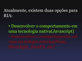 Atualmente, existem duas opções para
RIA:
• Desenvolver o comportamento em
uma tecnologia nativa(Javascript)
• Desenvolver o comportamento em
uma tecnologia externa(Flash,
Silverlight, JavaFX, etc)
 