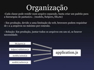 Organização
-Cada classe pode residir num arquivo separado, basta criar um padrão para
a hierarquia de pastas(ex.: /models,/helpers,/lib,etc)
- Em produção, devido a uma limitação da web, browsers podem requisitar
de 1 a 4 arquivos no máximo por conexão.
- Solução: Em produção, juntar todos os arquivos em um só, se houver
necessidade.
lib/jquery.js
helpers/validations.js
models/animal.js
models/cachorro.js
application.js
 