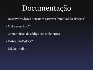 Documentação
- Desenvolvedores detestam escrever ”manual do sistema”
- Mal necessário?
- Comentários de código são suficientes
- Padrão JAVADOC
- JSDoc-toolkit
 
