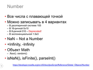 11
Number
•  Все числа с плавающей точкой
•  Можно записывать в 4 вариантах
–  В десятеричной системе 105
–  В 16-ричной 0x10
–  В 8-ричной 010 – Deprecated!
–  В экспоненциальной 1.5e3
•  NaN – Not a Number
•  +Infinity, -Infinity
•  Объект Math
–  .floor() .random()
•  isNaN(), isFinite(), parseInt()
https://developer.mozilla.org/en-US/docs/JavaScript/Reference/Global_Objects/Number	

 