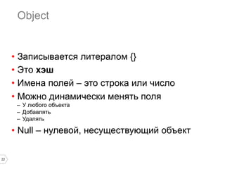 22
Object
•  Записывается литералом {}
•  Это хэш
•  Имена полей – это строка или число
•  Можно динамически менять поля
–  У любого объекта
–  Добавлять
–  Удалять
•  Null – нулевой, несуществующий объект
 
