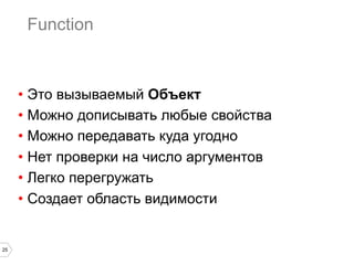 25
Function
•  Это вызываемый Объект
•  Можно дописывать любые свойства
•  Можно передавать куда угодно
•  Нет проверки на число аргументов
•  Легко перегружать
•  Создает область видимости
 