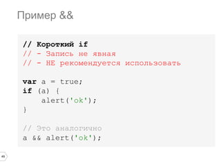 49
// Короткий if
// - Запись не явная
// - НЕ рекомендуется использовать
var a = true;
if (a) {
alert('ok');
}
// Это аналогично
a && alert('ok');
Пример &&
 