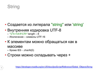 7
String
•  Создается из литерала "string" или 'string'
•  Внутренняя кодировка UTF-8
–  "ジャバスクリプト".length – 8
–  Исключение – символы UTF-16
•  К элементам можно обращаться как в
массиве
–  Кроме IE6 - .charAt(0)
•  Строки можно складывать через +
https://developer.mozilla.org/en-US/docs/JavaScript/Reference/Global_Objects/String	

 