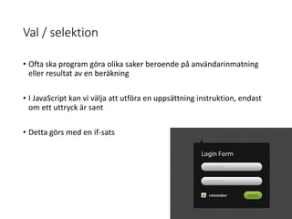 Val / selektion
• Ofta ska program göra olika saker beroende på användarinmatning
eller resultat av en beräkning
• I JavaScript kan vi välja att utföra en uppsättning instruktion, endast
om ett uttryck är sant
• Detta görs med en if-sats
 