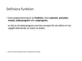 Definiera funktion
• Inom programmering är en funktion, även subrutin, procedur,
metod, underprogram eller subprogram,
en del av ett datorprogram som kan anropas för att utföra en viss
uppgift oberoende av resten av koden.
• http://sv.wikipedia.org/wiki/Funktion_%28programmering%29
 