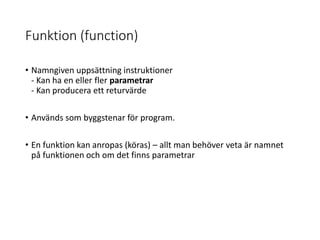 Funktion (function)
• Namngiven uppsättning instruktioner
- Kan ha en eller fler parametrar
- Kan producera ett returvärde
• Används som byggstenar för program.
• En funktion kan anropas (köras) – allt man behöver veta är namnet
på funktionen och om det finns parametrar
 