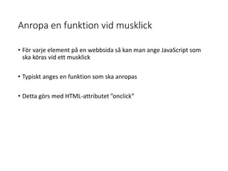 Anropa en funktion vid musklick
• För varje element på en webbsida så kan man ange JavaScript som
ska köras vid ett musklick
• Typiskt anges en funktion som ska anropas
• Detta görs med HTML-attributet ”onclick”
 