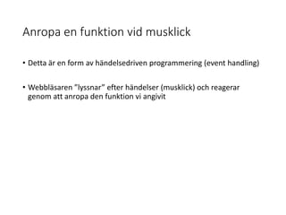 Anropa en funktion vid musklick
• Detta är en form av händelsedriven programmering (event handling)
• Webbläsaren ”lyssnar” efter händelser (musklick) och reagerar
genom att anropa den funktion vi angivit
 