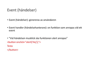 Event (händelser)
• Event (händelser): genereras av användaren
• Event handler (händelsehanterare): en funktion som anropas vid ett
event
• ”Vid händelsen musklick ska funktionen alert anropas”
<button onclick="alert('Hej');">
Testa
</button>
 