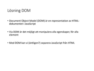 Lösning DOM
• Document Object Model (DOM) är en representation av HTML-
dokumentet i JavaScript
• Via DOM är det möjligt att manipulera alla egenskaper, för alla
element
• Med DOM kan vi (äntligen?) separera JavaScript från HTML
 