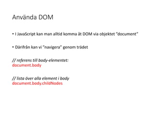 Använda DOM
• I JavaScript kan man alltid komma åt DOM via objektet ”document”
• Därifrån kan vi ”navigera” genom trädet
// referens till body-elementet:
document.body
// lista över alla element i body
document.body.childNodes
 