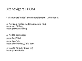 Att navigera i DOM
• Vi antar att ”node” är en nod/element i DOM-trädet
// Navigera mellan noder på samma nivå
node.nextSibling
node.previousSibling
// Nedåt, barnnoder
node.firstChild
node.lastChild
node.childNodes // alla barn
// Uppåt, förälder (bara en)
node.parentNode
 