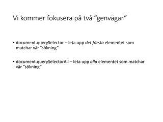 Vi kommer fokusera på två ”genvägar”
• document.querySelector – leta upp det första elementet som
matchar vår ”sökning”
• document.querySelectorAll – leta upp alla elementet som matchar
vår ”sökning”
 