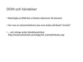 DOM och händelser
• Med hjälp av DOM kan vi hämta referenser till element
• Har man en elementreferens kan man ändra attributet ”onclick”
• … och många andra händelseattribut:
http://www.w3schools.com/tags/ref_eventattributes.asp
 