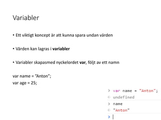 Variabler
• Ett viktigt koncept är att kunna spara undan värden
• Värden kan lagras i variabler
• Variabler skapasmed nyckelordet var, följt av ett namn
var name = ”Anton”;
var age = 25;
 