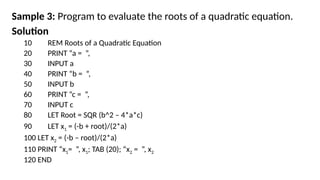 Sample 3: Program to evaluate the roots of a quadratic equation.
Solution
10 REM Roots of a Quadratic Equation
20 PRINT “a = ”,
30 INPUT a
40 PRINT “b = ”,
50 INPUT b
60 PRINT “c = ”,
70 INPUT c
80 LET Root = SQR (b^2 – 4*a*c)
90 LET x1 = (-b + root)/(2*a)
100 LET x2 = (-b – root)/(2*a)
110 PRINT “x1= ”, x1; TAB (20); “x2 = ”, x2
120 END
 