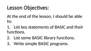 Lesson Objectives:
At the end of the lesson, I should be able
to:
1. List key statements of BASIC and their
functions.
2. List some BASIC library functions.
3. Write simple BASIC programs.
 