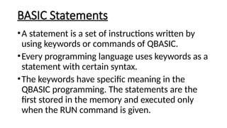 BASIC Statements
•A statement is a set of instructions written by
using keywords or commands of QBASIC.
•Every programming language uses keywords as a
statement with certain syntax.
•The keywords have specific meaning in the
QBASIC programming. The statements are the
first stored in the memory and executed only
when the RUN command is given.
 