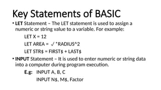 Key Statements of BASIC
• LET Statement – The LET statement is used to assign a
numeric or string value to a variable. For example:
LET X = 12
LET AREA = *RADIUS^2
LET STR$ = FIRST$ + LAST$
• INPUT Statement – It is used to enter numeric or string data
into a computer during program execution.
E.g: INPUT A, B, C
INPUT N$, M$, Factor
 