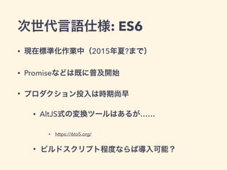 次世代言語仕様: ES6
• 現在標準化作業中（2015年夏?まで）
• Promiseなどは既に普及開始
• プロダクション投入は時期尚早
• AltJS式の変換ツールはあるが……
• https://6to5.org/
• ビルドスクリプト程度ならば導入可能？
 