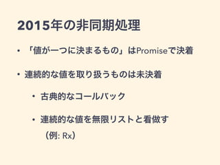 2015年の非同期処理
• 「値が一つに決まるもの」はPromiseで決着
• 連続的な値を取り扱うものは未決着
• 古典的なコールバック
• 連続的な値を無限リストと看做す 
（例: Rx）
 
