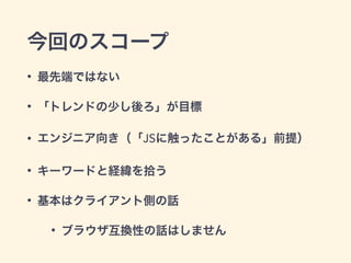 今回のスコープ
• 最先端ではない
• 「トレンドの少し後ろ」が目標
• エンジニア向き（「JSに触ったことがある」前提）
• キーワードと経緯を拾う
• 基本はクライアント側の話
• ブラウザ互換性の話はしません
 