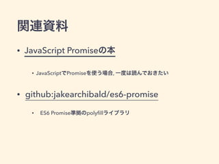 関連資料
• JavaScript Promiseの本
• JavaScriptでPromiseを使う場合, 一度は読んでおきたい
• github:jakearchibald/es6-promise
• ES6 Promise準拠のpolyﬁllライブラリ
 
