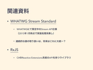 関連資料
• WHATWG Stream Standard
• WHATWGにて策定中のStream API仕様 
（2015年1月時点で実装処理系無し）
• 連続的な値の取り扱いは、将来はこれに大統一？
• RxJS
• C#のReactive Extensions系統のAPIを持つライブラリ
 