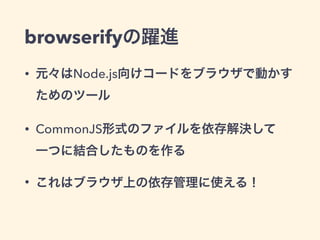 browserifyの躍進
• 元々はNode.js向けコードをブラウザで動かす
ためのツール
• CommonJS形式のファイルを依存解決して 
一つに結合したものを作る
• これはブラウザ上の依存管理に使える！
 