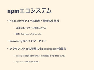 npmエコシステム
• Node.jsのモジュール配布・管理の生態系
• 正確にはパッケージ管理システム
• 類友: Ruby gem, Python pip
• browserifyのメインターゲット
• クライアントJSの管理にもpackage.jsonを使う
• bower.jsonが死んだ訳ではない（CSS用途などで生き残っている）
• npm, bower以外は死んだかも
 