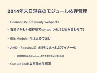 2014年末日現在のモジュール依存管理
• CommonJS (browserify/webpack)
• 古式ゆかしい依存順でconcat（AltJSと組み合わせて）
• ES6 Module: 今は止めておけ
• AMD（RequireJS）:往時に比べればマイナー化
• 非同期読み込みにwebpackなどの選択肢が出来たため
• Closure Toolsなど独自生態系
 